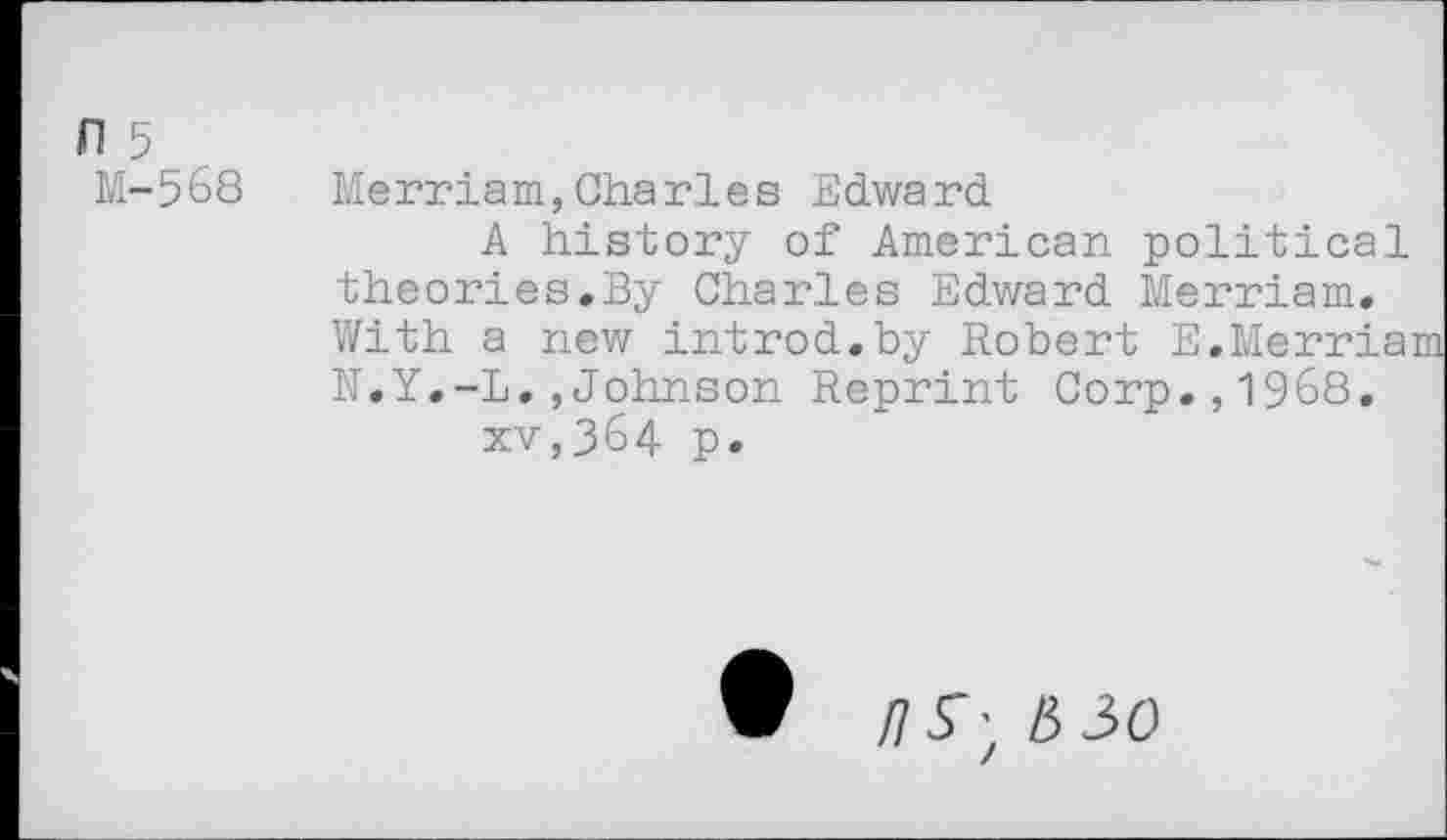 ﻿л 5
М-568
Merriam,Charles Edward
A history of American political theories.By Charles Edward Merriam. With a new introd.by Robert E.Merria: N.Y.-L.,Johnson Reprint Corp.,1968. xv,364 p.